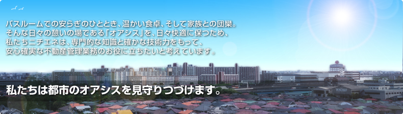 私たちは都市のオアシスを見守り続けます。 バスルームでの安らぎのひととき、温かい食卓、そして家族との団欒。そんな日々の憩いの場である「オアシス」を、日々快適に保つため、私たちニチエネは、専門的な知識と確かな技術力をもって、安心確実な不動産管理業務のお役に立ちたいと考えています。